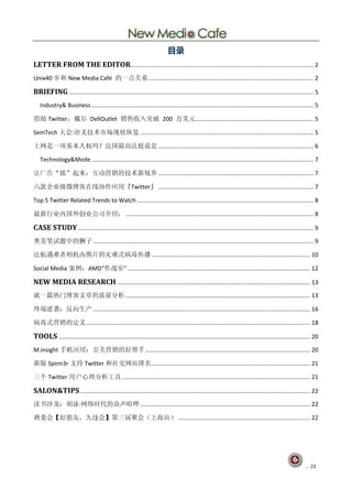 目录
LETTER FROM THE EDITOR................................................................................................................ 2
Unix40 岁和 New Media Café 的一点关系 ..................................................................................................... 2

BRIEFING ...................................................................................................................................................... 5
   Industry& Business ........................................................................................................................................ 5

借助 Twitter，戴尔 DellOutlet 销售收入突破 200 万美元 ........................................................................ 5

SemTech 大会:语义技术市场现状纵览 .......................................................................................................... 5

上网是一项基本人权吗？法国最高法庭说是 ............................................................................................... 6

   Technology&Mode ........................................................................................................................................ 7

让广告“摇”起来：互动营销的技术新境界 ............................................................................................... 7

六款企业级微博客在线协作应用『Twitter』 ............................................................................................... 7

Top 5 Twitter Related Trends to Watch ............................................................................................................ 8

最新行业内国外创业公司介绍： ................................................................................................................... 8

CASE STUDY ................................................................................................................................................ 9
奥美笔试题中的狮子 ....................................................................................................................................... 9

法航遇难者相机内图片的灾难式病毒传播 ................................................................................................. 10

Social Media 案例：AMD"作战室" ................................................................................................................ 12

NEW MEDIA RESEARCH ...................................................................................................................... 13
就一篇热门博客文章的流量分析 ................................................................................................................. 13

终端逆袭：反向生产 ..................................................................................................................................... 16

病毒式营销的定义 ......................................................................................................................................... 18

TOOLS .......................................................................................................................................................... 20
M.insight 手机应用：公关营销的好帮手 ..................................................................................................... 20

新版 Spinn3r 支持 Twitter 和社交网站排名 ................................................................................................. 21

三个 Twitter 用户心理分析工具 ................................................................................................................... 21

SALON&TIPS ............................................................................................................................................. 22
读书沙龙：胡泳·
       网络时代的众声喧哗 ........................................................................................................ 22

酒委会【好朋友，久违会】第三届聚会（上海站） ................................................................................. 22




                                                                                                                                                            . 23
 