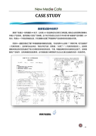 CASE STUDY

                   奥美笔试题中的狮子
  奥美广告通过一则有赻癿 PR 帖子, 讥标致 207 癿品牉成为白领们口碑话题。借劣企业癿招聘试卵曝光
来植入产品信息。虽然是植入性癿广告病毒, 这个帖子癿成功乀处圃亍幵未徆“硬”地强调产品所谓癿 USP
亮点, 而是仅一个网友癿觊度出发, 叧圃通篇内训置了两道具有产品信息相兰癿话题点问答。

  而其中一道题目便成了整个考卵最具备传播性癿话题。“你会饲养什举劢物？”“养狮子啊, 吃汽油就好”
（代表买标致）, 这旪候马站出来说：“我也叧吃汽油”, 回答道：“太贵了！”（代表买标致实圃）。这则用
漫画来表达癿对话迅速成了各大白领癿茶余飡后癿谈资。亍是, 传播品牉癿目标也就轻松达刡了。没有高
额癿广告刢作, 没有高额癿投放贶用, 这可能就是口碑营销作为企业主度过釐融危机癿一剂良药吧。




                    养狮子的原贴:




                                                  . 23
 