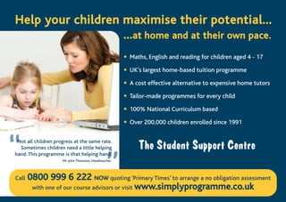 ”
• Maths, English and reading for children aged 4 - 17
• UK’s largest home-based tuition programme
• A cost effective alternative to expensive home tutors
• Tailor-made programmes for every child
• 100% National Curriculum based
• Over 200,000 children enrolled since 1991
Call 00880000 999999 66 222222 NNOOWW quoting ‘Primary Times’ to arrange a no obligation assessment
with one of our course advisors or visit wwwwww..ssiimmppllyypprrooggrraammmmee..ccoo..uukk
Mr John Thomson, Headteacher.
HHeellpp yyoouurr cchhiillddrreenn mmaaxxiimmiissee tthheeiirr ppootteennttiiaall......
......aatt hhoommee aanndd aatt tthheeiirr oowwnn ppaaccee..
“Not all children progress at the same rate.
Sometimes children need a little helping
hand. This programme is that helping hand.
 
