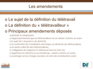 Les amendements


o Le sujet de la définition du télétravail
o La définition du « télétravailleur »
o Principaux amendements déposés
  o période d’adaptation
  o rappel permanent que le télétravailleur est un salarié comme un autre
  o le sujet de l’assurance du domicile
  o la conformité de l’installation électrique au domicile du télétravailleur
  o les droits collectifs des télétravailleurs
  o l’obligation de négocier le télétravail tous les trois ans
  o Supprimer les références au handicap - salarié comme un autre
  o avantage sur les charges sociales en zone de revitalisation rurale
 