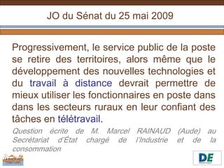 JO du Sénat du 25 mai 2009


Progressivement, le service public de la poste
se retire des territoires, alors même que le
développement des nouvelles technologies et
du travail à distance devrait permettre de
mieux utiliser les fonctionnaires en poste dans
dans les secteurs ruraux en leur confiant des
tâches en télétravail.
Question écrite de M. Marcel RAINAUD (Aude) au
Secrétariat d’État chargé de l’Industrie et de la
consommation
 