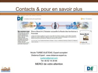 Contacts & pour en savoir plus




      Nicole TURBÉ-SUETENS, Expert européen
       Distance Expert : www.distance-expert.eu
                 suetens@gmail.com
                 Tél: 06 82 18 39 66
           MERCI de votre attention
 
