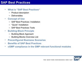 What is “SAP Best Practices“ Product description Deliverables Concept of Use SAP Best Practices: Installation “ Quick” Installation SAP Best Practices Tools Building Block Principle Building Block Approach Building Blocks Overview List Preconfigured Business Scenarios Benefits of SAP Best Practices cGMP compliance in the GMP relevant functional modules SAP Best Practices 