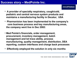 A provider of specialty respiratory, cough/cold, pediatric and central nervous system products and maintains a manufacturing facility in Decatur,   USA Pharmavision has been implemented to the company's  core business process and key manufacturing areas, the company went live in Dec 2002: Med Pointe's financials, order management, procurement, inventory management, batch management and lot trace ability, process manufacturing, quality management, distribution, DEA reporting, custom interfaces and charge back processes   Effectively employed the solution in only six months Success story – MedPointe Inc. 