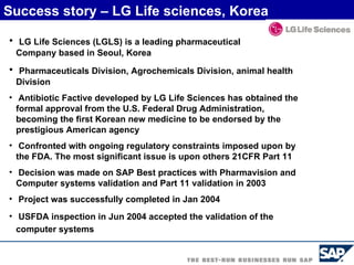 LG Life Sciences (LGLS) is a leading pharmaceutical    Company based in Seoul, Korea   Pharmaceuticals Division, Agrochemicals Division, animal health Division   Antibiotic Factive developed by LG Life Sciences has obtained the formal approval from the U.S. Federal Drug Administration, becoming the first Korean new medicine to be endorsed by the prestigious American agency Confronted with ongoing regulatory constraints imposed upon by the FDA. The most significant issue is upon others 21CFR Part 11  Decision was made on SAP Best practices with Pharmavision and Computer systems validation and Part 11 validation in 2003 Project was successfully completed in Jan 2004 USFDA inspection in Jun 2004 accepted the validation of the computer systems   Success story – LG Life sciences, Korea 