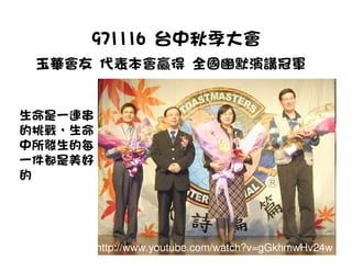 971116 台中秋季大會
 玉華會友 代表本會贏得 全國幽默演講冠軍
 玉華


生命是一連串
的挑戰，生命
中所發生的每
一件都是美好
的




                                               6
         http://www.youtube.com/watch?v=gGkhmwHv24w
 