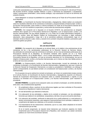 Jueves 9 de junio de 2016 DIARIO OFICIAL (Primera Sección) 115
continuarán autorizándose por el Oficial Mayor, conforme a lo dispuesto en la fracción IV, del artículo Primero,
del Acuerdo A/144/10, excepto aquellas relativas a cursos o seminarios de capacitación o actualización,
visitas a exposiciones comerciales u otros eventos análogos, cuya autorización se hará en los términos del
presente Acuerdo.
Dicha delegación no excluye la posibilidad de su ejercicio directo por la Titular de la Procuraduría General
de la República.
SÉPTIMO.- La Coordinación de Asuntos Internacionales y Agregadurías, deberá realizar una evaluación
sobre los resultados obtenidos de las comisiones al extranjero y proporcionársela al Subprocurador Jurídico y
de Asuntos Internacionales, quien rendirá un informe trimestral a la Titular de la Procuraduría General de la
República, con el fin de mantener la supervisión y control sobre las autorizaciones otorgadas.
OCTAVO.- Con excepción de lo dispuesto en el Acuerdo A/144/10, las autorizaciones se otorgarán
mediante oficio signado por la Procuradora General de la República o por el Subprocurador Jurídico y de
Asuntos Internacionales, las que estarán dirigidas al o a la Titular de la unidad administrativa solicitante y
contendrá: nombre, clave del Registro Federal de Contribuyentes con homoclave y dígito verificador,
adscripción, clave presupuestal y cargo del o de la servidor(a) público(a) comisionado(a), lugar en el
extranjero donde se llevará a cabo, motivo y duración de la comisión incluyendo traslados y precisando quién
cubrirá los gastos que genere.
CAPÍTULO IV
DE LAS SOLICITUDES
NOVENO.- Con excepción de lo dispuesto en el artículo Sexto, en lo relativo a las autorizaciones de las
comisiones de los o las servidores(as) públicos(as) de la Dirección General de Servicios Aéreos,
las solicitudes de autorización para las comisiones al extranjero, de los o las servidores(as) públicos(as) de la
Procuraduría General de la República, se formularán mediante oficio signado por el o la Titular
de la Subprocuraduría, de la Oficialía Mayor, o de la unidad administrativa jerárquicamente inmediata a la
Procuradora General de la República, a la que se encuentre adscrito(a) el o la comisionado(a), las que se
dirigirán al Subprocurador Jurídico y de Asuntos Internacionales, por lo menos con diez días hábiles previos a
la fecha del inicio de la comisión.
DÉCIMO.- La Subprocuraduría Jurídica y de Asuntos Internacionales, turnará las solicitudes de las
comisiones al extranjero, a la Coordinación de Asuntos Internacionales y Agregadurías, para que a través de
la Dirección General de Cooperación Internacional, se evalué su procedencia o factibilidad y se obtenga la
opinión correspondiente, la cual deberá someter a la consideración del Subprocurador Jurídico y de Asuntos
Internacionales.
En el supuesto de que la solicitud de comisión al extranjero, se hiciere con posterioridad al plazo previsto
en el artículo Noveno, la Coordinación de Asuntos Internacionales y Agregadurías requerirá a la Dirección
General de Cooperación Internacional una evaluación sobre su carácter extraordinario o urgente, la cual
acordará a la brevedad con el Subprocurador Jurídico y de Asuntos Internacionales, quien resolverá lo
procedente.
DÉCIMO PRIMERO.- La opinión de la evaluación sobre una comisión al extranjero, se emitirá atendiendo,
entre otras, a las consideraciones siguientes:
I. Al cumplimiento eficaz y oportuno de las atribuciones legales que tiene conferidas la Procuraduría
General de la República en materia internacional;
II. Al nivel del beneficio que obtendrá la Institución;
III. A la adecuación de las actividades u objetivo de la comisión al extranjero, con las actividades y
funciones que realiza el o la candidato(a) propuesto(a) y del área a la que se encuentra adscrito(a);
IV. A la valoración del candidato, verificando la adecuación de su perfil profesional, su nivel jerárquico y
demás conocimientos requeridos, para asegurar el aprovechamiento de la actividad a realizarse o el
cumplimiento del objetivo por obtenerse, en la comisión al extranjero;
V. A la trascendencia de las resoluciones o decisiones, que en su caso, deban adoptarse en el evento
internacional de que se trate;
Si en el evento programado, se requiere tomar decisiones que involucren aspectos de interés
fundamental para la Procuraduría General de la República, será necesario que asistan servidores
públicos con nivel mínimo de Director General;
 