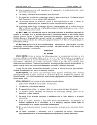 Jueves 9 de junio de 2016 DIARIO OFICIAL (Primera Sección) 117
IV. Una comparación entre el perfil requerido para la capacitación y el perfil profesional del o de la
candidato(a) propuesto(a);
V. Las cuotas y mecanismos de financiamiento de la capacitación;
VI. En su caso, las garantías que correspondan, respecto a la permanencia en la Procuraduría General
de la República del personal que obtendrá la capacitación;
VII. La valoración realizada por la Dirección General de Formación Profesional, sobre la actividad de
capacitación, previa consulta que el Titular de la unidad solicitante realice al respecto; y
VIII. Una relación sucinta de las comisiones al extranjero para capacitación que ha recibido durante su
labor en la Procuraduría General de la República, incluyendo la información sobre el número y fecha
de los informes que haya rendido.
DÉCIMO CUARTO.- En caso de que el oficio de solicitud de autorización de la comisión al extranjero no
contenga la información o no se acompañe alguno de los documentos referidos en los artículos Décimo
Segundo y Décimo Tercero, la Coordinación de Asuntos Internacionales y Agregadurías, a través de la
Dirección General de Cooperación Internacional, requerirá a la unidad administrativa solicitante para que los
proporcione en el término de dos días hábiles, de no proporcionarlos dentro de dicho término, se tendrá por no
presentada la solicitud.
DÉCIMO QUINTO.- Conforme a la normatividad vigente y bajo su estricta responsabilidad, la unidad
administrativa u órgano desconcentrado solicitante, tramitará y efectuará la erogación de los recursos para
pago de viáticos y pasajes internacionales.
CAPÍTULO V
DEL INFORME
DÉCIMO SEXTO.- Dentro de los diez días hábiles siguientes a la conclusión de la comisión, el o la
servidor(a) público(a) comisionado(a) deberá rendir un informe al o a la Titular de su área de adscripción, así
como a la Coordinación de Asuntos Internacionales y Agregadurías, al que acompañará copia de la
documentación y del material que se le haya proporcionado, a menos de que éstos, por su naturaleza, estén
clasificados como reservados. Tratándose de comisiones al extranjero sobre actividades de capacitación, se
remitirá copia del informe a la Coordinación de Planeación, Innovación y Desarrollo Institucional.
En caso de que los(as) servidores(as) públicos(as) no rindan el informe dentro del plazo señalado,
quedarán descartados(as) para futuras comisiones al extranjero.
DÉCIMO SÉPTIMO.- Si la comisión fue autorizada para realizar diligencias ministeriales, el o la servidor(a)
público(a) deberá rendir el informe únicamente al o a la Titular de su área de adscripción, debiendo sólo
informar tal hecho, a la Coordinación de Asuntos Internacionales y Agregadurías, en el plazo establecido en el
artículo Décimo Sexto.
DÉCIMO OCTAVO.- El informe de la comisión deberá contener lo siguiente:
I. La descripción detallada de las actividades desempeñadas;
II. Los resultados o conclusiones obtenidas;
III. El impacto jurídico, político o de cualquier índole, derivado de su comisión para la Institución;
IV. Los beneficios para las actividades que desempeña el o la servidor(a) público(a), para su área de
adscripción y para la Institución;
V. La reseña de los acuerdos, decisiones o resoluciones que se hayan adoptado en el evento
internacional;
VI. Si de los acuerdos, decisiones o resoluciones derivan recomendaciones o requerimientos, en
materias competencia de la Procuraduría, el o la servidor(a) público(a) deberá sugerir la
implementación de las medidas institucionales para atenderlos;
VII. En su caso, la documentación y el material a que se refiere el párrafo primero del artículo Décimo
Sexto, y
VIII. La demás información o documentos, que la Coordinación de Asuntos Internacionales
y Agregadurías solicite, a fin de hacer una evaluación adecuada de la comisión al extranjero.
 
