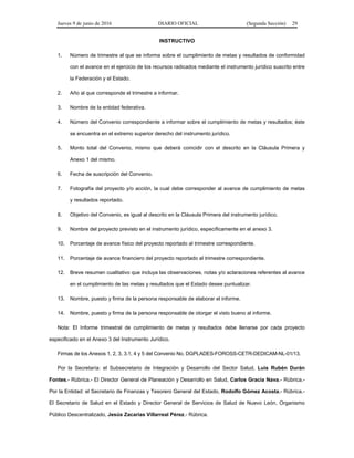 Jueves 9 de junio de 2016 DIARIO OFICIAL (Segunda Sección) 29
INSTRUCTIVO
1. Número de trimestre al que se informa sobre el cumplimiento de metas y resultados de conformidad
con el avance en el ejercicio de los recursos radicados mediante el instrumento jurídico suscrito entre
la Federación y el Estado.
2. Año al que corresponde el trimestre a informar.
3. Nombre de la entidad federativa.
4. Número del Convenio correspondiente a informar sobre el cumplimiento de metas y resultados; éste
se encuentra en el extremo superior derecho del instrumento jurídico.
5. Monto total del Convenio, mismo que deberá coincidir con el descrito en la Cláusula Primera y
Anexo 1 del mismo.
6. Fecha de suscripción del Convenio.
7. Fotografía del proyecto y/o acción, la cual debe corresponder al avance de cumplimiento de metas
y resultados reportado.
8. Objetivo del Convenio, es igual al descrito en la Cláusula Primera del instrumento jurídico.
9. Nombre del proyecto previsto en el instrumento jurídico, específicamente en el anexo 3.
10. Porcentaje de avance físico del proyecto reportado al trimestre correspondiente.
11. Porcentaje de avance financiero del proyecto reportado al trimestre correspondiente.
12. Breve resumen cualitativo que incluya las observaciones, notas y/o aclaraciones referentes al avance
en el cumplimiento de las metas y resultados que el Estado desee puntualizar.
13. Nombre, puesto y firma de la persona responsable de elaborar el informe.
14. Nombre, puesto y firma de la persona responsable de otorgar el visto bueno al informe.
Nota: El Informe trimestral de cumplimiento de metas y resultados debe llenarse por cada proyecto
especificado en el Anexo 3 del Instrumento Jurídico.
Firmas de los Anexos 1, 2, 3, 3.1, 4 y 5 del Convenio No. DGPLADES-FOROSS-CETR-DEDICAM-NL-01/13.
Por la Secretaría: el Subsecretario de Integración y Desarrollo del Sector Salud, Luis Rubén Durán
Fontes.- Rúbrica.- El Director General de Planeación y Desarrollo en Salud, Carlos Gracia Nava.- Rúbrica.-
Por la Entidad: el Secretario de Finanzas y Tesorero General del Estado, Rodolfo Gómez Acosta.- Rúbrica.-
El Secretario de Salud en el Estado y Director General de Servicios de Salud de Nuevo León, Organismo
Público Descentralizado, Jesús Zacarías Villarreal Pérez.- Rúbrica.
 