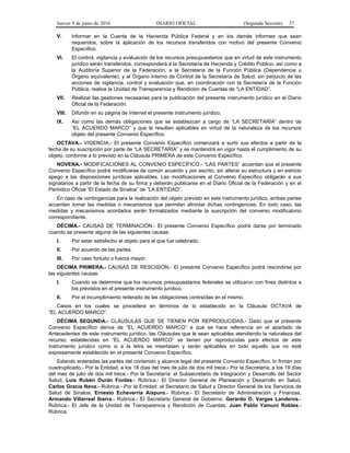 Jueves 9 de junio de 2016 DIARIO OFICIAL (Segunda Sección) 37
V. Informar en la Cuenta de la Hacienda Pública Federal y en los demás informes que sean
requeridos, sobre la aplicación de los recursos transferidos con motivo del presente Convenio
Específico.
VI. El control, vigilancia y evaluación de los recursos presupuestarios que en virtud de este instrumento
jurídico serán transferidos, corresponderá a la Secretaría de Hacienda y Crédito Público, así como a
la Auditoría Superior de la Federación, a la Secretaría de la Función Pública (Dependencia u
Órgano equivalente), y al Órgano Interno de Control de la Secretaría de Salud, sin perjuicio de las
acciones de vigilancia, control y evaluación que, en coordinación con la Secretaría de la Función
Pública, realice la Unidad de Transparencia y Rendición de Cuentas de “LA ENTIDAD”.
VII. Realizar las gestiones necesarias para la publicación del presente instrumento jurídico en el Diario
Oficial de la Federación.
VIII. Difundir en su página de Internet el presente instrumento jurídico.
IX. Así como las demás obligaciones que se establezcan a cargo de “LA SECRETARÍA” dentro de
“EL ACUERDO MARCO” y que le resulten aplicables en virtud de la naturaleza de los recursos
objeto del presente Convenio Específico.
OCTAVA.- VIGENCIA.- El presente Convenio Específico comenzará a surtir sus efectos a partir de la
fecha de su suscripción por parte de “LA SECRETARÍA” y se mantendrá en vigor hasta el cumplimiento de su
objeto, conforme a lo previsto en la Cláusula PRIMERA de este Convenio Específico.
NOVENA.- MODIFICACIONES AL CONVENIO ESPECÍFICO.- “LAS PARTES” acuerdan que el presente
Convenio Específico podrá modificarse de común acuerdo y por escrito, sin alterar su estructura y en estricto
apego a las disposiciones jurídicas aplicables. Las modificaciones al Convenio Específico obligarán a sus
signatarios a partir de la fecha de su firma y deberán publicarse en el Diario Oficial de la Federación y en el
Periódico Oficial “El Estado de Sinaloa” de “LA ENTIDAD”.
En caso de contingencias para la realización del objeto previsto en este instrumento jurídico, ambas partes
acuerdan tomar las medidas o mecanismos que permitan afrontar dichas contingencias. En todo caso, las
medidas y mecanismos acordados serán formalizados mediante la suscripción del convenio modificatorio
correspondiente.
DÉCIMA.- CAUSAS DE TERMINACIÓN.- El presente Convenio Específico podrá darse por terminado
cuando se presente alguna de las siguientes causas:
I. Por estar satisfecho el objeto para el que fue celebrado.
II. Por acuerdo de las partes.
III. Por caso fortuito o fuerza mayor.
DÉCIMA PRIMERA.- CAUSAS DE RESCISIÓN.- El presente Convenio Específico podrá rescindirse por
las siguientes causas:
I. Cuando se determine que los recursos presupuestarios federales se utilizaron con fines distintos a
los previstos en el presente instrumento jurídico.
II. Por el incumplimiento reiterado de las obligaciones contraídas en el mismo.
Casos en los cuales se procederá en términos de lo establecido en la Cláusula OCTAVA de
“EL ACUERDO MARCO”.
DÉCIMA SEGUNDA.- CLÁUSULAS QUE SE TIENEN POR REPRODUCIDAS.- Dado que el presente
Convenio Específico deriva de “EL ACUERDO MARCO” a que se hace referencia en el apartado de
Antecedentes de este instrumento jurídico, las Cláusulas que le sean aplicables atendiendo la naturaleza del
recurso, establecidas en “EL ACUERDO MARCO” se tienen por reproducidas para efectos de este
instrumento jurídico como si a la letra se insertasen y serán aplicables en todo aquello que no esté
expresamente establecido en el presente Convenio Específico.
Estando enteradas las partes del contenido y alcance legal del presente Convenio Específico, lo firman por
cuadruplicado.- Por la Entidad, a los 18 días del mes de julio de dos mil trece.- Por la Secretaría, a los 19 días
del mes de julio de dos mil trece.- Por la Secretaría: el Subsecretario de Integración y Desarrollo del Sector
Salud, Luis Rubén Durán Fontes.- Rúbrica.- El Director General de Planeación y Desarrollo en Salud,
Carlos Gracia Nava.- Rúbrica.- Por la Entidad: el Secretario de Salud y Director General de los Servicios de
Salud de Sinaloa, Ernesto Echeverría Aispuro.- Rúbrica.- El Secretario de Administración y Finanzas,
Armando Villarreal Ibarra.- Rúbrica.- El Secretario General de Gobierno, Gerardo O. Vargas Landeros.-
Rúbrica.- El Jefe de la Unidad de Transparencia y Rendición de Cuentas, Juan Pablo Yamuni Robles.-
Rúbrica.
 