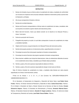 Jueves 9 de junio de 2016 DIARIO OFICIAL (Segunda Sección) 43
INSTRUCTIVO
1. Número de trimestre al que se informa sobre el cumplimiento de metas y resultados de conformidad
con el avance en el ejercicio de los recursos radicados mediante el instrumento jurídico suscrito entre
la Federación y el Estado.
2. Año al que corresponde el trimestre a informar.
3. Nombre de la entidad federativa.
4. Número del Convenio correspondiente a informar sobre el cumplimiento de metas y resultados; éste
se encuentra en el extremo superior derecho del instrumento jurídico.
5. Monto total del Convenio, mismo que deberá coincidir con el descrito en la Cláusula Primera y
Anexo 1 del mismo.
6. Fecha de suscripción del Convenio.
7. Fotografía del proyecto y/o acción, la cual debe corresponder al avance de cumplimiento de metas
y resultados reportado.
8. Objetivo del Convenio, es igual al descrito en la Cláusula Primera del instrumento jurídico.
9. Nombre del proyecto previsto en el instrumento jurídico, específicamente en el anexo 3.
10. Porcentaje de avance físico del proyecto reportado al trimestre correspondiente.
11. Porcentaje de avance financiero del proyecto reportado al trimestre correspondiente.
12. Breve resumen cualitativo que incluya las observaciones, notas y/o aclaraciones referentes al avance
en el cumplimiento de las metas y resultados que el Estado desee puntualizar.
13. Nombre, puesto y firma de la persona responsable de elaborar el informe.
14. Nombre, puesto y firma de la persona responsable de otorgar el visto bueno al informe.
Nota: El Informe trimestral de cumplimiento de metas y resultados debe llenarse por cada proyecto
especificado en el Anexo 3 del Instrumento Jurídico.
Firmas de los Anexos 1, 2, 3, 3.1, 4 y 5 del Convenio No. DGPLADES-FOROSS-CETR-
UNEMES/DEDICAM-SIN-01/13.
Por la Secretaría: el Subsecretario de Integración y Desarrollo del Sector Salud, Luis Rubén Durán
Fontes.- Rúbrica.- El Director General de Planeación y Desarrollo en Salud, Carlos Gracia Nava.- Rúbrica.-
Por la Entidad: el Secretario de Salud y Director General de los Servicios de Salud de Sinaloa, Ernesto
Echeverría Aispuro.- Rúbrica.- El Secretario de Administración y Finanzas, Armando Villarreal Ibarra.-
Rúbrica.- El Secretario General de Gobierno, Gerardo O. Vargas Landeros.- Rúbrica.- El Jefe de la Unidad
de Transparencia y Rendición de Cuentas, Juan Pablo Yamuni Robles.- Rúbrica.
 