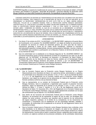 Jueves 9 de junio de 2016 DIARIO OFICIAL (Segunda Sección) 57
CONVENIO Específico en materia de transferencia de recursos, que celebran la Secretaría de Salud y el Estado
de Sonora, para fortalecer la ejecución y desarrollo del programa y proyectos federales de Protección contra
Riesgos Sanitarios, así como la Red Nacional de Laboratorios, correspondiente al ejercicio fiscal 2016.
CONVENIO ESPECÍFICO EN MATERIA DE TRANSFERENCIA DE RECURSOS QUE CELEBRAN POR UNA PARTE
EL EJECUTIVO FEDERAL, POR CONDUCTO DE LA SECRETARÍA DE SALUD A LA QUE EN ADELANTE SE LE
DENOMINARÁ "LA SECRETARÍA", REPRESENTADA EN ESTE ACTO POR EL LIC. MIKEL ANDONI ARRIOLA
PEÑALOSA, TITULAR DE LA COMISIÓN FEDERAL PARA LA PROTECCIÓN CONTRA RIESGOS SANITARIOS,
ASISTIDO POR EL LIC. CARLOS RAÚL ALATORRE VALLARINO, SECRETARIO GENERAL DE LA COMISIÓN FEDERAL
PARA LA PROTECCIÓN CONTRA RIESGOS SANITARIOS Y, POR LA OTRA PARTE, EL EJECUTIVO DEL
ESTADO LIBRE Y SOBERANO DE SONORA, AL QUE EN LO SUCESIVO SE LE DENOMINARÁ “LA ENTIDAD”,
REPRESENTADO POR EL C.P. RAÚL NAVARRO GALLEGOS, EN SU CARÁCTER DE SECRETARIO DE HACIENDA Y
EL DR. GILBERTO UNGSON BELTRÁN, EN SU CARÁCTER DE SECRETARIO DE SALUD PÚBLICA Y PRESIDENTE
EJECUTIVO DE LOS SERVICIOS DE SALUD DE SONORA, CON LA ASISTENCIA DEL COMISIONADO ESTATAL DE
PROTECCIÓN CONTRA RIESGOS SANITARIOS DEL ESTADO DE SONORA, LIC. PASCUAL AXEL SOTO ESPINOZA,
CONFORME A LOS ANTECEDENTES, DECLARACIONES Y CLÁUSULAS SIGUIENTES:
ANTECEDENTES
I. Con fecha 10 de octubre de 2012, “LA ENTIDAD” y “LA SECRETARÍA” celebraron el Acuerdo Marco
de Coordinación, en lo sucesivo “EL ACUERDO MARCO”, con objeto de facilitar la concurrencia en
la prestación de servicios en materia de salubridad general, así como para fijar las bases y
mecanismos generales a través de los cuales serían transferidos, mediante la suscripción
del instrumento específico correspondiente, recursos presupuestarios federales, insumos y bienes a
“LA ENTIDAD” para coordinar su participación con el Ejecutivo Federal, en términos del artículo 9 de
la Ley General de Salud.
II. Que de conformidad con lo establecido en la Cláusula Segunda de “EL ACUERDO MARCO”, los
Convenios Específicos serían suscritos atendiendo al ámbito de competencia que cada uno de ellos
determine por “LA ENTIDAD”, el Secretario de Hacienda y el Secretario de Salud Pública y
Presidente Ejecutivo de los Servicios de Salud de Sonora, asistido por el Comisionado Estatal
de Protección contra Riesgos Sanitarios del Estado de Sonora; y por “LA SECRETARÍA”, el
Comisionado Federal para la Protección contra Riesgos Sanitarios, asistido por el Secretario General
de la Comisión Federal para la Protección contra Riesgos Sanitarios.
DECLARACIONES
I. De “LA SECRETARÍA”:
1. Que la Comisión Federal para la Protección contra Riesgos Sanitarios es un Órgano
Desconcentrado de la Secretaría de Salud, con autonomía técnica, administrativa y operativa,
de conformidad con lo dispuesto en los artículos 17 bis y 17 bis 1, de la Ley General de Salud,
1, 2, 3 y 10, del Reglamento de la Comisión Federal para la Protección contra Riesgos
Sanitarios, cuyo objeto es el ejercicio de las atribuciones en materia de regulación, control y
fomento sanitarios conforme a la Ley General de Salud.
2. Que su representante, en su carácter de Comisionado Federal para la Protección contra
Riesgos Sanitarios, tiene la competencia y legitimidad para suscribir el presente Convenio
Específico, según se desprende de lo previsto en los artículos 17 bis y 17 bis 1, de la Ley
General de Salud; 1, 2 inciso C, fracción X, 3, 6, 36 y 38, del Reglamento Interior de la
Secretaría de Salud; 10, fracciones XVI y XVII, del Reglamento de la Comisión Federal para
la Protección contra Riesgos Sanitarios, cargo que quedó debidamente acreditado con la copia
del nombramiento que se adjuntó a “EL ACUERDO MARCO”.
3. Que dentro de las funciones del Comisionado Federal para la Protección contra Riesgos
Sanitarios, se encuentran las de representar al órgano de que se trate, con facultades para
celebrar los actos jurídicos, convenios que requieran para el ejercicio de las atribuciones
del órgano respectivo, participar, en el ámbito de su competencia, en los mecanismos de
coordinación y concertación que se establezcan con las autoridades federales, estatales y
municipales, de conformidad con lo establecido en el artículo 38, del Reglamento Interior de la
Secretaría de Salud.
4. Que la Comisión Federal para la Protección contra Riesgos Sanitarios tiene conferidas, entre
otras facultades, la de efectuar la evaluación de riesgos a la salud en las materias de su
competencia; instrumentar la política nacional de protección contra riesgos sanitarios en materia
de medicamentos, insumos para la salud y sustancias tóxicas o peligrosas para la salud; ejercer
el control y la vigilancia sanitaria de los productos señalados, de las actividades relacionadas
 