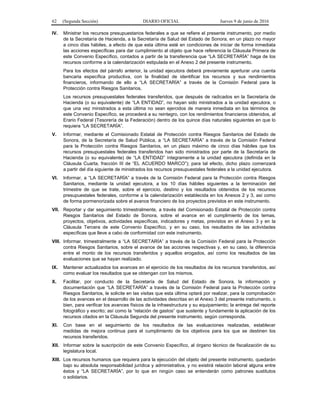 62 (Segunda Sección) DIARIO OFICIAL Jueves 9 de junio de 2016
IV. Ministrar los recursos presupuestarios federales a que se refiere el presente instrumento, por medio
de la Secretaría de Hacienda, a la Secretaría de Salud del Estado de Sonora, en un plazo no mayor
a cinco días hábiles, a efecto de que esta última esté en condiciones de iniciar de forma inmediata
las acciones específicas para dar cumplimiento al objeto que hace referencia la Cláusula Primera de
este Convenio Específico, contados a partir de la transferencia que “LA SECRETARÍA” haga de los
recursos conforme a la calendarización estipulada en el Anexo 2 del presente instrumento.
Para los efectos del párrafo anterior, la unidad ejecutora deberá previamente aperturar una cuenta
bancaria específica productiva, con la finalidad de identificar los recursos y sus rendimientos
financieros, informando de ello a “LA SECRETARÍA” a través de la Comisión Federal para la
Protección contra Riesgos Sanitarios.
Los recursos presupuestales federales transferidos, que después de radicados en la Secretaría de
Hacienda (o su equivalente) de “LA ENTIDAD”, no hayan sido ministrados a la unidad ejecutora, o
que una vez ministrados a esta última no sean ejercidos de manera inmediata en los términos de
este Convenio Específico, se procederá a su reintegro, con los rendimientos financieros obtenidos, al
Erario Federal (Tesorería de la Federación) dentro de los quince días naturales siguientes en que lo
requiera “LA SECRETARÍA”.
V. Informar, mediante el Comisionado Estatal de Protección contra Riesgos Sanitarios del Estado de
Sonora, de la Secretaría de Salud Pública, a “LA SECRETARÍA” a través de la Comisión Federal
para la Protección contra Riesgos Sanitarios, en un plazo máximo de cinco días hábiles que los
recursos presupuestales federales transferidos han sido ministrados por parte de la Secretaría de
Hacienda (o su equivalente) de “LA ENTIDAD” íntegramente a la unidad ejecutora (definida en la
Cláusula Cuarta, fracción III de “EL ACUERDO MARCO”); para tal efecto, dicho plazo comenzará
a partir del día siguiente de ministrados los recursos presupuestales federales a la unidad ejecutora.
VI. Informar, a “LA SECRETARÍA” a través de la Comisión Federal para la Protección contra Riesgos
Sanitarios, mediante la unidad ejecutora, a los 10 días hábiles siguientes a la terminación del
trimestre de que se trate, sobre el ejercicio, destino y los resultados obtenidos de los recursos
presupuestales federales, conforme a la calendarización establecida en los Anexos 2 y 3, así como
de forma pormenorizada sobre el avance financiero de los proyectos previstos en este instrumento.
VII. Reportar y dar seguimiento trimestralmente, a través del Comisionado Estatal de Protección contra
Riesgos Sanitarios del Estado de Sonora, sobre el avance en el cumplimiento de los temas,
proyectos, objetivos, actividades específicas, indicadores y metas, previstos en el Anexo 3 y en la
Cláusula Tercera de este Convenio Específico, y en su caso, los resultados de las actividades
específicas que lleve a cabo de conformidad con este instrumento.
VIII. Informar, trimestralmente a “LA SECRETARÍA” a través de la Comisión Federal para la Protección
contra Riesgos Sanitarios, sobre el avance de las acciones respectivas y, en su caso, la diferencia
entre el monto de los recursos transferidos y aquellos erogados, así como los resultados de las
evaluaciones que se hayan realizado.
IX. Mantener actualizados los avances en el ejercicio de los resultados de los recursos transferidos, así
como evaluar los resultados que se obtengan con los mismos.
X. Facilitar, por conducto de la Secretaría de Salud del Estado de Sonora, la información y
documentación que “LA SECRETARÍA” a través de la Comisión Federal para la Protección contra
Riesgos Sanitarios, le solicite en las visitas que esta última optará por realizar, para la comprobación
de los avances en el desarrollo de las actividades descritas en el Anexo 3 del presente instrumento, o
bien, para verificar los avances físicos de la infraestructura y su equipamiento; la entrega del reporte
fotográfico y escrito; así como la “relación de gastos” que sustente y fundamente la aplicación de los
recursos citados en la Cláusula Segunda del presente instrumento, según corresponda.
XI. Con base en el seguimiento de los resultados de las evaluaciones realizadas, establecer
medidas de mejora continua para el cumplimiento de los objetivos para los que se destinen los
recursos transferidos.
XII. Informar sobre la suscripción de este Convenio Específico, al órgano técnico de fiscalización de su
legislatura local.
XIII. Los recursos humanos que requiera para la ejecución del objeto del presente instrumento, quedarán
bajo su absoluta responsabilidad jurídica y administrativa, y no existirá relación laboral alguna entre
éstos y “LA SECRETARÍA”, por lo que en ningún caso se entenderán como patrones sustitutos
o solidarios.
 