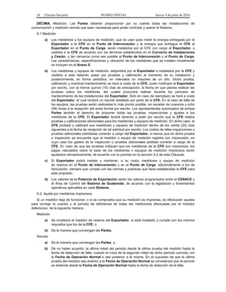 10 (Tercera Sección) DIARIO OFICIAL Jueves 9 de junio de 2016
DÉCIMA. Medición. Las Partes deberán proporcionar por su cuenta todas las instalaciones de
comunicación y medición remota que sean necesarias para poder controlar y operar el Sistema.
X.1 Medición
a) Los medidores y los equipos de medición, que se usen para medir la energía entregada por el
Exportador a la CFE en el Punto de Interconexión y la energía que entregue el CFE al
Exportador en el Punto de Carga, serán instalados por el CFE con cargo al Exportador, y
cedidos a la CFE de acuerdo con los términos establecidos en el Convenio de Instalaciones
y Cesión, y tan cercanos como sea posible al Punto de Interconexión y al Punto de Carga.
Las características, especificaciones y ubicación de los medidores que se instalen inicialmente
se incluyen en el Anexo E.
b) Los medidores y equipos de medición, adquiridos por el Exportador e instalados por la CFE y
cedidos a esta deberán pasar por pruebas y calibración al momento de su instalación y
posteriormente, en forma periódica, en intervalos no mayores de un año. Dicha prueba,
calibración y eventual mantenimiento se hará a costa de la CFE, quien notificará al Exportador
por escrito, con al menos quince (15) días de anticipación, la fecha en que planea realizar las
pruebas sobre los medidores, las cuales procurará realizar durante los periodos de
mantenimiento de las instalaciones del Exportador. Solo en caso de reemplazo se hará a costa
del Exportador, el cual recibirá un reporte detallado por parte de la CFE. En el caso de falla de
los equipos, las pruebas serán realizadas lo más pronto posible, sin exceder de cuarenta y ocho
(48) horas a la recepción del aviso formal por escrito. Los representantes autorizados de ambas
Partes tendrán el derecho de proponer todas las pruebas, inspecciones y ajustes a los
medidores de la CFE. El Exportador tendrá derecho a pedir por escrito que la CFE realice
pruebas y calibraciones adicionales para los medidores y equipos de medición. En dicho caso, la
CFE probará y calibrará sus medidores y equipos de medición dentro de los veinte (20) días
siguientes a la fecha de recepción de tal solicitud por escrito. Los costos de tales inspecciones y
pruebas adicionales solicitadas correrán a cargo del Exportador, a menos que en dicha prueba
o inspección se encuentre que el medidor o equipo de medición registre con imprecisión, en
cuyo caso los gastos de la inspección o pruebas adicionales pedidas correrán a cargo de la
CFE. En caso de que las pruebas indiquen que los medidores de la CFE son imprecisos, los
pagos calculados sobre la base de los medidores o equipos de medición imprecisos serán
ajustados retroactivamente, de acuerdo con lo previsto en la sección X.2 de esta Cláusula.
c) El Exportador podrá instalar y mantener, a su costa, medidores y equipo de medición
de reserva en el Punto de Interconexión y en el Punto de Carga, adicionalmente a los de
facturación, siempre que cumpla con las normas y prácticas que tiene establecidas la CFE para
este propósito.
d) Los valores de la Potencia de Exportación serán los valores programados entre el CENACE y
el Área de Control del Sistema de Guatemala, de acuerdo con la legislación y lineamientos
operativos aplicables en cada Sistema.
X.2. Ajuste por medidores imprecisos.
Si un medidor deja de funcionar, o si se comprueba que su medición es imprecisa, se efectuarán ajustes
para corregir la cuantía y el periodo de deficiencia de todas las mediciones efectuadas por el medidor
defectuoso, de la siguiente manera:
Medición
a) Se empleará el medidor de reserva del Exportador, si está instalado y cumple con los mismos
requisitos que los de la CFE, o
b) De la manera que convengan las Partes,
Periodo
a) De la manera que convengan las Partes, o,
b) De no haber acuerdo, la última mitad del periodo desde la última prueba del medidor hasta la
fecha de detección de falla, cuando el inicio de la segunda mitad de dicho periodo coincida con
la Fecha de Operación Normal o sea posterior a la misma. En el supuesto de que la última
prueba del medidor sea anterior a la Fecha de Operación Normal se considerará que el periodo
se extiende desde la Fecha de Operación Normal hasta la fecha de detección de la falla.
 