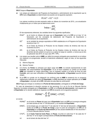 16 (Tercera Sección) DIARIO OFICIAL Jueves 9 de junio de 2016
XXI.2 Cargos al Exportador.
a) Los cargos por elaboración del Programa de Exportación y administración de la exportación que la
CFE hará al Exportador se determinarán de acuerdo con la siguiente expresión:
25.0EEPEAE mm
∗=
Los valores numéricos de esta expresión están en dólares de noviembre de 2015, y se actualizarán
multiplicando por un índice que se determinará como:
o
i
IPP
IPP
Índice =
En las expresiones anteriores, las variables tienen los siguientes significados:
PEAEm
es el monto en dólares del pago que el Exportador hará a la CFE en el mes “m” de
facturación, por los conceptos de elaboración del Programa de Exportación y
administración de la exportación.
EEm
es la cantidad de energía exportada en MWh establecida en el Programa de Exportación
durante el mes “m”.
IPPo es el Índice de Precios al Productor de los Estados Unidos de América del mes de
noviembre de 2015.
IPPi es el Índice de Precios al Productor de los Estados Unidos de América del mes de
diciembre del año anterior al cual se va a aplicar el cargo en cuestión, a menos que el año
de aplicación sea 2015, en cuyo caso IPPi = IPPo.
b) Los cargos que resulten ante el AMM, por déficit de energía entregada para exportación en el enlace
con respecto a la programada, tendrán el tratamiento establecido, según el caso, en las siguientes
Cláusulas:
i) Décima Segunda.
ii) Décima Tercera
c) A la fecha, las Partes no anticipan que algún cargo del AMM, no incluido expresamente en este
Contrato, sea responsabilidad del Exportador. Si en el futuro existiese un cambio en las tarifas
AMM que resultase en cargos adicionales, que no hubiesen existido a la fecha de firma de este
Contrato, pero que sean atribuibles a la Potencia de Exportación, el Exportador asumirá dichos
cargos.
d) Si la CFE no cumple con la obligación de confirmar ante el AMM la existencia de un programa
válidamente notificado por parte del Exportador, la CFE absorberá los cargos aplicados por el AMM
al Exportador o al propio de la CFE, derivados de esta falta de confirmación.
XXI.3 Pagos por energía no recibida en el Punto de Interconexión y entregada en el Punto de Carga.
En caso de presentarse la situación prevista en las secciones 1a o en la 2a de la Cláusula Décima
Segunda, la energía entregada por el Exportador a la CFE, en el Punto de Interconexión, será pagada por
el Exportador (si no decide restituirla en especie) a la CFE de acuerdo con la siguiente expresión:
h
d
nd
1d
24
!h
h
d
m
CTCPERNEPERNE ∗=  = =
en donde:
PERNE
m
es el monto en Pesos del pago que el Exportador hará a la CFE por la energía entregada
por ésta durante el mes “m” de facturación, y no recibida del Exportador.
ERNE
h
d es la energía que, en cada hora “h” de cada día “d” del mes de facturación, el Exportador
recibe de la CFE en el Punto de Carga y que no pudo ser entregada a la CFE por el
Exportador en el Punto de Interconexión por las causas establecidas en las secciones 1
y 2 de la Cláusula Décima Tercera.
CTCP
h
d es el Costo Total de Corto Plazo, en Pesos, incurrido en cada hora “h” de cada día “d”
del mes “m” en la región correspondiente al Punto de Interconexión.
nd es el número de días del mes “m”
 