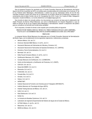 Jueves 9 de junio de 2016 DIARIO OFICIAL (Primera Sección) 33
Que el presente Proyecto fue aprobado por el Comité Consultivo Nacional de Normalización del Sector
Agua el día 26 de noviembre de 2015 y se publica para consulta pública de conformidad con el artículo 47 de
la Ley Federal sobre Metrología y Normalización, a efecto de que los interesados dentro de los 60 días
naturales contados a partir de la fecha de su publicación en el Diario Oficial de la Federación, presenten sus
comentarios ante el citado Comité, sito en Av. Insurgentes Sur 2416, 3 piso, Col. Copilco El Bajo, Delegación
Coyoacán, Ciudad de México, o al correo electrónico ccnnsa@conagua.gob.mx;
Que durante el plazo de consulta pública, los documentos que sirvieron de base para la elaboración del
citado Proyecto de Norma Oficial Mexicana, así como la Manifestación de Impacto Regulatorio a que se
refiere el artículo 45 de la Ley Federal sobre Metrología y Normalización, estarán a disposición del público
para su consulta en el domicilio del Comité antes señalado;
Por lo expuesto y fundado he tenido a bien expedir para consulta pública el siguiente:
PROYECTO DE NORMA OFICIAL MEXICANA “PROY-NOM-012-CONAGUA-2015, GRIFERÍA,
VÁLVULAS Y ACCESORIOS PARA INSTALACIONES HIDRÁULICAS DE AGUA POTABLE”
PREFACIO
La presente Norma Oficial Mexicana fue elaborada por el Comité Consultivo Nacional de Normalización
del Sector Agua, con la colaboración de los siguientes organismos, instituciones y empresas:
• Altmans México, S.A. de C.V.
• American Standard B&K México, S. de R.L. de C.V.
• Asociación Mexicana de Fabricantes de Válvulas y Conexos, A.C.
• Asociación Nacional de Fabricantes de Aparatos Domésticos, A.C. (ANFAD).
• Amanda y Fama Comercializadora, S.A. de C.V.
• Bermetal, S.A. de C.V.
• Delta Faucet Company México, S. de R.L. de C.V.
• Certificación Mexicana, S.C. (CMX).
• Consejo Mexicano de Certificación, A.C. (COMECER).
• Centro de Normalización y Certificación de Productos, A.C. (CNCP).
• COFLEX, S.A. de C.V.
• Desarrollo MIBER, S.A. de C.V.
• Elementia, S.A. de C.V.
• FUNCOSA, S.A. de C.V.
• Ferreplo Mex, S.A. de C.V.
• Grivatec, S.A. de C.V.
• Helvex, S.A. de C.V.
• IAPMO R&T.
• Instituto Nacional de Fomento a la Vivienda para el Trabajador (INFONAVIT).
• Instituto Mexicano de Tecnología del Agua (IMTA).
• Intertek Testing Services de México, S.A. de C.V.
• IUSA, S.A. de C.V.
• Kibe Distribución, S.A. de C.V.
• Kohler Co.
• La Industria de Muebles Cerámicos, S.A. de C.V.
• Laboratorio de Ingeniería Experimental del Sistema de Aguas de la Ciudad de México.
• LETSAC México, S. de R.L. de C.V.
• Mascomex, S.A. de C.V.
• MOEN de México, S.A. de C.V.
 