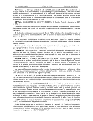 72 (Primera Sección) DIARIO OFICIAL Jueves 9 de junio de 2016
XI. Presentar a LA SCT, y por conducto de ésta a la SHCP, a través de la DGPyP “B”, y directamente a la
SFP, por conducto de la Dirección General de Operación Regional y Contraloría Social, a más tardar el último
día hábil de febrero de 2017, el cierre de ejercicio de las operaciones realizadas, las conciliaciones bancarias,
el monto de los recursos ejercidos, en su caso, con el desglose a que se refiere la cláusula segunda de este
instrumento, así como el nivel de cumplimiento de los objetivos del programa y las metas de los indicadores
de desempeño, alcanzados en el ejercicio de 2016.
SÉPTIMA.- OBLIGACIONES DEL EJECUTIVO FEDERAL.- El Ejecutivo Federal, a través de LA SCT,
se obliga a:
I. Reasignar los recursos presupuestarios federales a que se refiere la cláusula segunda, párrafo primero,
del presente Convenio, de acuerdo con los plazos y calendario que se precisan en el Anexo 2 de este
instrumento.
II. Realizar los registros correspondientes en la Cuenta Pública federal y en los demás informes sobre el
ejercicio del gasto público, a efecto de informar sobre la aplicación de los recursos transferidos en el marco
del presente Convenio.
III. Dar seguimiento trimestralmente, en coordinación con la ENTIDAD FEDERATIVA, sobre el avance en
el cumplimiento de objetivos e indicadores de desempeño y sus metas, previstos en la cláusula tercera del
presente Convenio.
Asimismo, evaluar los resultados obtenidos con la aplicación de los recursos presupuestarios federales
que se proporcionarán en el marco de este instrumento.
OCTAVA.- RECURSOS HUMANOS.- Los recursos humanos que requiera cada una de las partes para la
ejecución del objeto del presente Convenio, quedarán bajo su absoluta responsabilidad jurídica y
administrativa, y no existirá relación laboral alguna entre éstos y la otra parte, por lo que en ningún caso se
entenderán como patrones sustitutos o solidarios.
NOVENA.- CONTROL, VIGILANCIA, SEGUIMIENTO Y EVALUACIÓN.- El control, vigilancia, seguimiento
y evaluación de los recursos presupuestarios federales a que se refiere la cláusula segunda del presente
Convenio corresponderá a LA SCT, a la SHCP, a la SFP y a la Auditoría Superior de la Federación, sin
perjuicio de las acciones de vigilancia, control, seguimiento y evaluación que, en coordinación con la SFP,
realice el órgano de control de la ENTIDAD FEDERATIVA.
Las responsabilidades administrativas, civiles y penales derivadas de afectaciones a la Hacienda Pública
Federal en que, en su caso, incurran los servidores públicos, federales o locales, así como los particulares,
serán sancionadas en los términos de la legislación aplicable.
DÉCIMA.- VERIFICACIÓN.- Con el objeto de asegurar la efectividad del presente Convenio, LA SCT y la
ENTIDAD FEDERATIVA revisarán periódicamente su contenido y aplicación, así como también adoptarán las
medidas necesarias para establecer el enlace y la comunicación requeridas para dar el debido seguimiento a
los compromisos asumidos.
Las partes convienen que la ENTIDAD FEDERATIVA destine una cantidad equivalente al uno al millar del
monto total de los recursos reasignados y aportados en efectivo, a favor de la Contraloría General del Estado
para que realice la vigilancia, inspección, control y evaluación de las obras y acciones ejecutadas por
administración directa con esos recursos; dicha cantidad será ejercida conforme a los lineamientos que emita
la SFP. La ministración correspondiente se hará conforme a los plazos y calendario programados para el
ejercicio de los recursos reasignados, para lo que del total de estos recursos se restará hasta el uno al millar y
la diferencia se aplicará a las acciones que se detallan en el anexo 1 de este instrumento. Para el caso de las
obras públicas ejecutadas por contrato, aplicará lo dispuesto en el artículo 191 de la Ley Federal de Derechos.
La SFP verificará en cualquier momento el cumplimiento de los compromisos a cargo de la ENTIDAD
FEDERATIVA, en los términos del presente instrumento.
En los términos establecidos en el artículo 82, fracciones XI y XII de la Ley Federal de Presupuesto y
Responsabilidad Hacendaria, la ENTIDAD FEDERATIVA destinará un monto equivalente al uno al millar del
monto total de los recursos reasignados para la fiscalización de los mismos, a favor del órgano técnico de
fiscalización de la legislatura de la ENTIDAD FEDERATIVA.
 