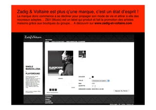 Zadig & Voltaire est plus q’une marque, c’est un état d’esprit !
La marque donc commence à se décliner pour propager son mode de vie et attirer à elle des
nouveaux adeptes… Z&V (Music) est un label qui produit et fait la promotion des artistes
maisons grâce aux boutiques du groupe… A découvrir sur www.zadig-et-voltaire.com
 