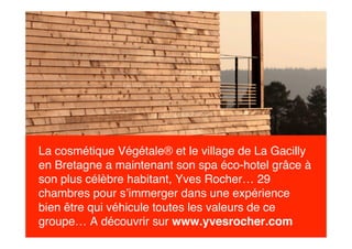 La cosmétique Végétale® et le village de La Gacilly
en Bretagne a maintenant son spa éco-hotel grâce à
son plus célèbre habitant, Yves Rocher… 29
chambres pour s’immerger dans une expérience
bien être qui véhicule toutes les valeurs de ce
groupe… A découvrir sur www.yvesrocher.com
 