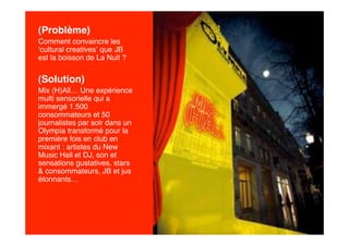 (Problème)
Comment convaincre les
‘cultural creatives’ que JB
est la boisson de La Nuit ?


(Solution)
Mix (H)All… Une expérience
multi sensorielle qui a
immergé 1.500
consommateurs et 50
journalistes par soir dans un
Olympia transformé pour la
première fois en club en
mixant : artistes du New
Music Hall et DJ, son et
sensations gustatives, stars
& consommateurs, JB et jus
étonnants…
 