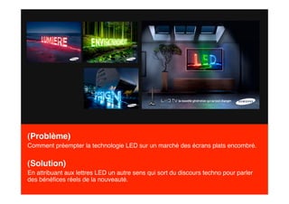 (Problème)
Comment préempter la technologie LED sur un marché des écrans plats encombré.


(Solution)
En attribuant aux lettres LED un autre sens qui sort du discours techno pour parler
des bénéﬁces réels de la nouveauté.
 