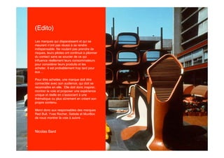 (Edito)
Les marques qui disparaissent et qui se
meurent n’ont pas réussi à se rendre
indispensable. Ne voulant pas prendre de
risques, leurs pilotes ont continué à pilonner
du contact sans se soucier de ce qui
inﬂuence réellement leurs consommateurs
pour considérer leurs produits et les
acheter. Il est probablement trop tard pour
eux…

Pour être achetée, une marque doit être
connectée avec son audience, qui doit se
reconnaître en elle. Elle doit donc inspirer,
montrer la voie et proposer une expérience
unique et réelle en s’associant à une
thématique ou plus sûrement en créant son
propre contenu.

Merci donc aux responsables des marques
Red Bull, Yves Rocher, Sebola et MuvBox
de nous montrer la voie à suivre …



Nicolas Bard
 