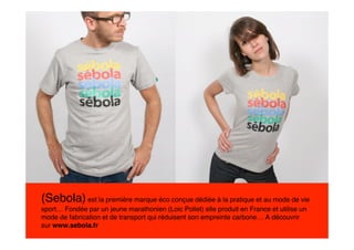 (Sebola) est la première marque éco conçue dédiée à la pratique et au mode de vie
sport… Fondée par un jeune marathonien (Loic Pollet) elle produit en France et utilise un
mode de fabrication et de transport qui réduisent son empreinte carbone… A découvrir
sur www.sebola.fr
 