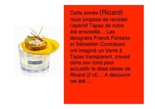 Cette année (Ricard)
nous propose de revisiter
l’apéritif Tapas de notre
été ensoleillé… Les
designers Franck Fontana
et Sébastien Cordoleani
ont imaginé un Verre à
Tapas transparent, creusé
dans son fond pour
accueillir la dose idéale de
Ricard (2 cl)… A découvrir
cet été…
 