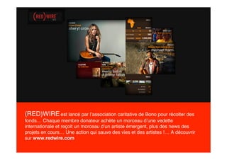 (RED)WIRE est lancé par l’association caritative de Bono pour récolter des
fonds… Chaque membre donateur achète un morceau d’une vedette
internationale et reçoit un morceau d’un artiste émergent, plus des news des
projets en cours… Une action qui sauve des vies et des artistes !… A découvrir
sur www.redwire.com
 
