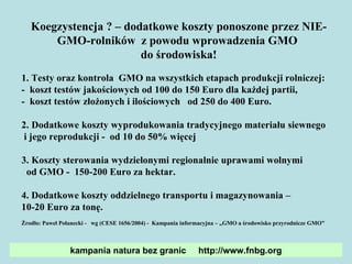 Koegzystencja  ?  –  d odatkowe koszty ponoszone przez  NIE-GMO- rolników   z powodu wprowadzenia GMO  do  środowiska! 1. Testy  oraz  kontrola  GMO na wszystkich etapach produkcji  rolniczej: -  koszt testów  jakościow ych  od 100 do 150  E ur o  dla każdej partii,  -  koszt  test ów  złożon ych i i lościow ych  od 250 do 400 Eur o . 2.  Dodatkowe koszty wyprodukowania  tradycyjnego  materiału siewnego  i jego reprodukcji  -  od 10 do 50%  więcej  3. K oszty sterowania wydzielonymi regionalnie uprawami wolnymi  od GMO  -  150-200 Euro za hektar. 4.  Dodatkowe koszty oddzielnego transportu i magazynowania  –  10-20 Eur o  za tonę.  Żrodło: Paweł Połanecki -  wg  (CESE 1656/2004)  -  Kampania informacyjna – „GMO a środowisko przyrodnicze GMO” kampania natura bez granic  http://www.fnbg.org 