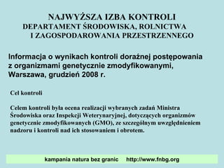 NAJWYŻSZA IZBA KONTROLI DEPARTAMENT ŚRODOWISKA, ROLNICTWA  I ZAGOSPODAROWANIA PRZESTRZENNEGO Informacja o wynikach kontroli doraźnej postępowania  z organizmami genetycznie zmodyfikowanymi,  Warszawa, grudzień 2008 r. Cel kontroli  Celem kontroli była ocena realizacji wybranych zadań Ministra Środowiska oraz Inspekcji Weterynaryjnej, dotyczących organizmów genetycznie zmodyfikowanych (GMO), ze szczególnym uwzględnieniem nadzoru i kontroli nad ich stosowaniem i obrotem. kampania natura bez granic  http://www.fnbg.org 