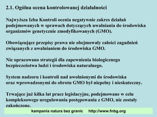 2.1. Ogólna ocena kontrolowanej działalności Najwyższa Izba Kontroli ocenia negatywnie zakres działań podejmowanych w sprawach dotyczących uwalniania do środowiska organizmów genetycznie zmodyfikowanych (GMO). Obowiązujące przepisy prawa nie obejmowały całości zagadnień związanych z uwalnianiem do środowiska GMO.  Nie opracowano strategii dla zapewnienia biologicznego bezpieczeństwa ludzi i środowiska naturalnego. System nadzoru i kontroli nad uwolnionymi do środowiska  oraz wprowadzonymi do obrotu GMO był niepełny i nieskuteczny. Trwające już kilka lat prace legislacyjne, podejmowane w celu kompleksowego uregulowania postępowania z GMO, nie zostały zakończone. kampania natura bez granic  http://www.fnbg.org 