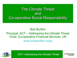 The Climate Threat
               and
 Co-operative Social Responsibility

                  Bob Burlton
Principal, ACT – Addressing the Climate Threat
  Chair, Co-operative Financial Services. UK
             www.bobburlton.coop



        ACT- Addressing the Climate Threat
 