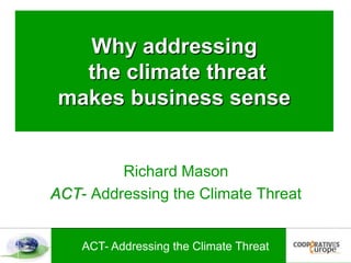 Why addressing the climate threat makes business sense Richard Mason ACT- Addressing the Climate Threat 