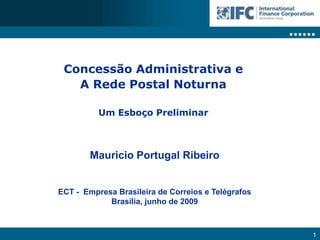 Concessão Administrativa e
   A Rede Postal Noturna

          Um Esboço Preliminar



        Mauricio Portugal Ribeiro


ECT - Empresa Brasileira de Correios e Telégrafos
            Brasília, junho de 2009



                                                    1
 