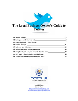The Local Business Owner’s Guide to
              Twitter

1.1 What is Twitter? ________________________________________________________ 2
1.2 Setting up your Twitter account____________________________________________ 4
1.3 Configuring Your Twitter Account _________________________________________ 7
1.4 Sending Messages ______________________________________________________ 11
1.5 Followers And Following ________________________________________________ 12
1.6 Finding Interesting Twitterers To Follow ___________________________________ 14
1.7 Using Hashtags to Add your Tweets to Breaking News ________________________ 17
1.8 How to use Twitter Guide for Local Businesses ______________________________ 18
1.9 Twitter Marketing Strategies and Tactics, part 1 ____________________________ 22




                               Patrick Kitano
                                Kevin Boer
                        Pat@domusconsultinggroup.com
                       Kevin@domusconsultinggroup.com
 