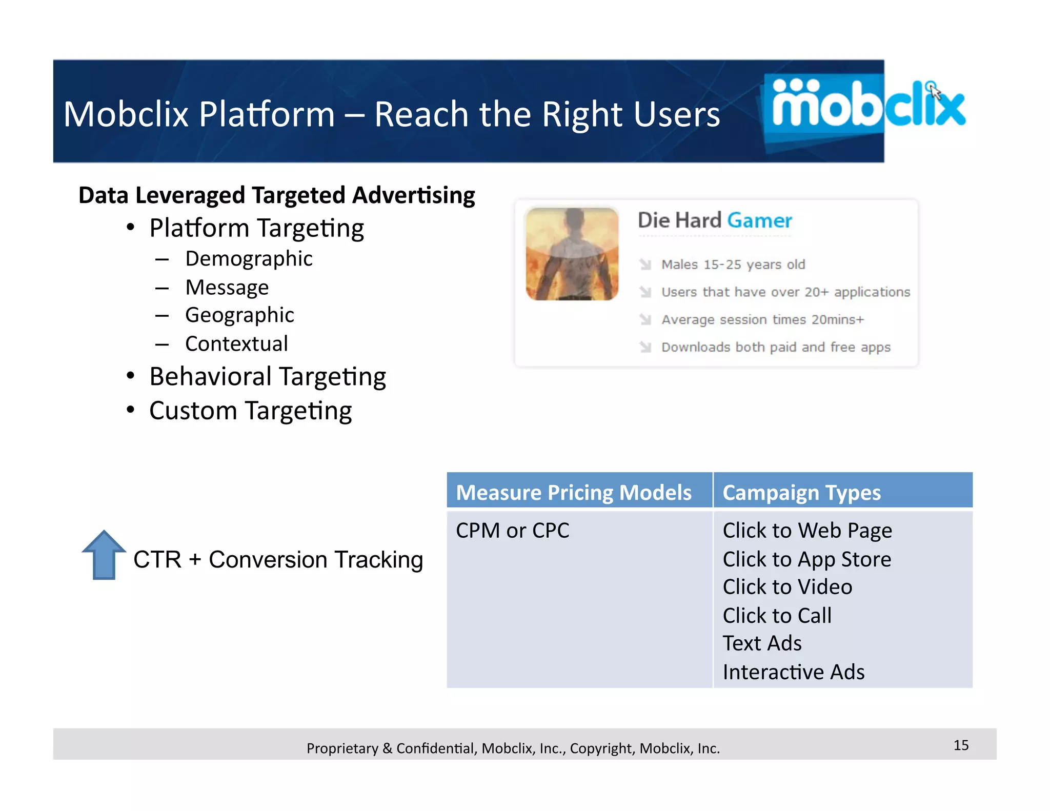 Mobclix PlaMorm – Reach the Right Users 
Data Leveraged Targeted Adver<sing 
    •  PlaMorm Targe4ng 
      –    Demographic 
      –    Message 
      –    Geographic 
      –    Contextual 
    •  Behavioral Targe4ng 
    •  Custom Targe4ng 

                                            Measure Pricing Models                    Campaign Types 
                                            CPM or CPC                                Click to Web Page 
    CTR + Conversion Tracking                                                         Click to App Store 
                                                                                      Click to Video 
                                                                                      Click to Call 
                                                                                      Text Ads 
                                                                                      Interac4ve Ads 


                     Proprietary & Conﬁden4al, Mobclix, Inc., Copyright, Mobclix, Inc.                      15 
 