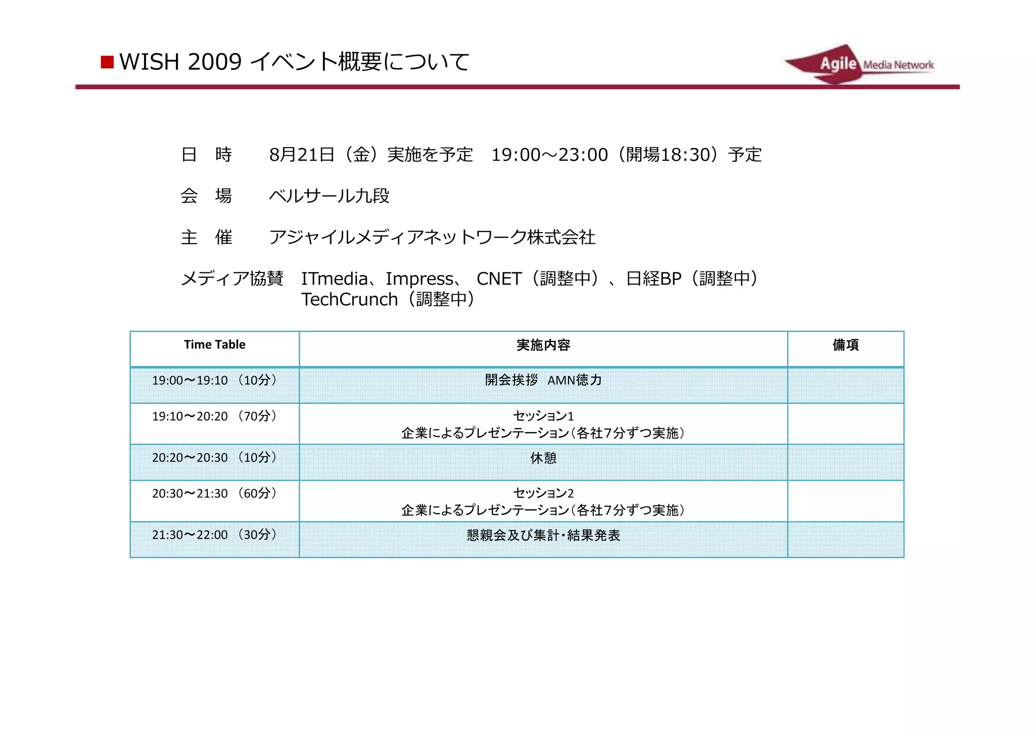 ■ WS 2 0 イベント概要について
   I H 09



       日　時           8月 2 日（金）実施を予定　 19 0
                         1                   3 0（開場 18 3 ）予定
                                       : 0～ 2 : 0     : 0

       会　場           ベルサール九段

       主　催           アジャイルメディアネットワーク株式会社

       メディア協賛　 I Tmd a、 I mre 、 C E
                   ei      p ss  N T（調整中）、日経 BP（調整中）
       　　　　　　　 Te runch（調整中）
                  chC

        Time Table                      実施内容                   備項

  19:00 ～ 19:10 　（ 10 分              開会挨拶　 AMN 徳力
            ）
  19:10 ～ 20:20 　（ 70 分               セッション 1
            ）                企業によるプレゼンテーション（各社７分ずつ実施）
  20:20 ～ 20:30 　（ 10 分                  休憩
            ）
  20:30 ～ 21:30 　（ 60 分               セッション 2
            ）                企業によるプレゼンテーション（各社７分ずつ実施）
  21:30 ～ 22:00 　（ 30 分            懇親会及び集計・結果発表
            ）
 