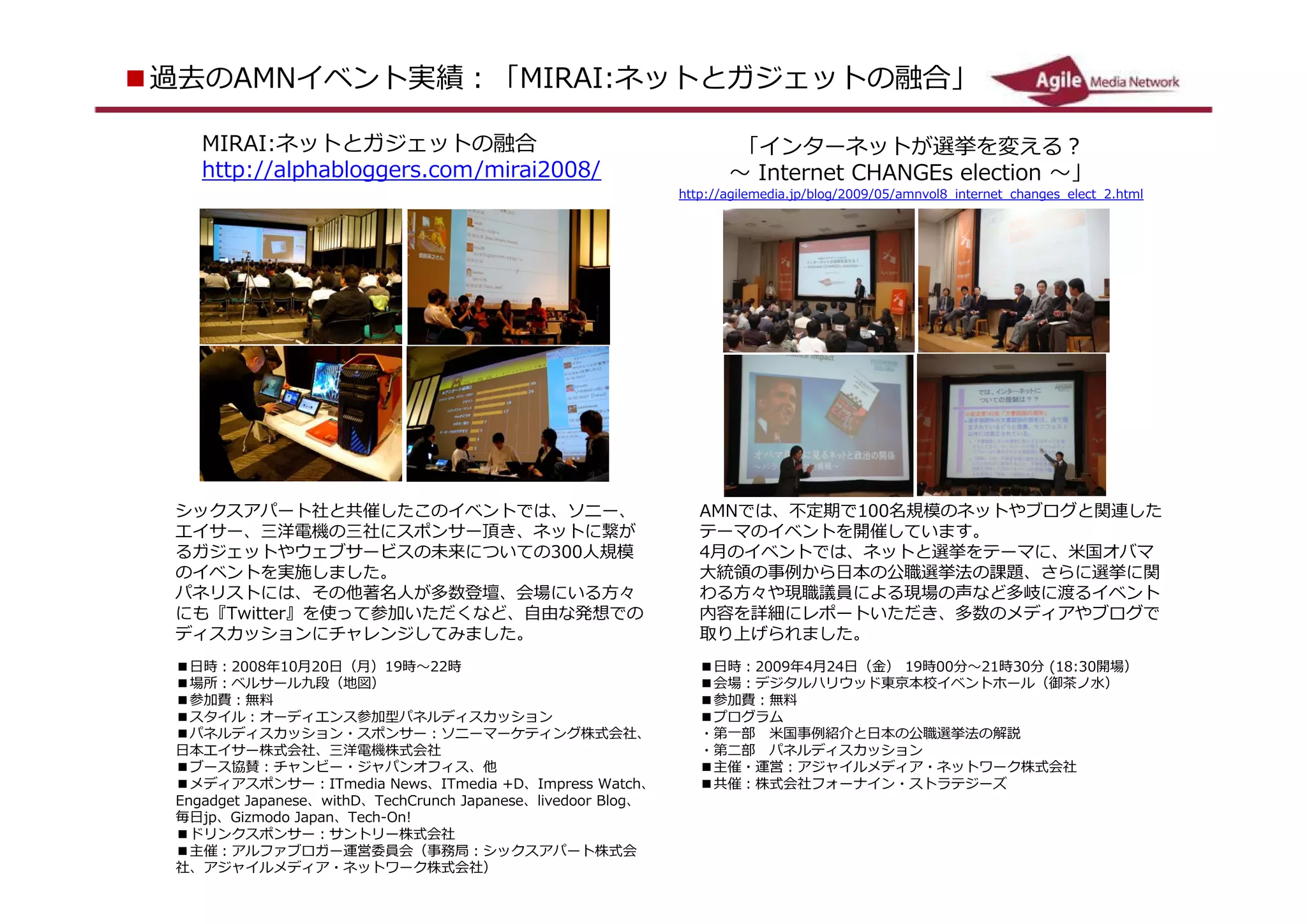 ■ 過去の A Nイベント実績：「 MR I : ネットとガジェットの融合」
       M           I A

     MR I : ネットとガジェットの融合
      I A                                                           「インターネットが選挙を変える？
     ht tp / /al p b o g rs. co / mrai 2 0 /
          :       ha l g e     m i      08                          ～ I nte t C A G s e e o ～」
                                                                           rne H N E l cti n
                                                              ht t p / / a i l e e i a. j p b o / 2 0 / 0 /am l 8 nt e t _chang s_e e
                                                                    :     g md             / l g 0 9 5 nvo _i         rne      e l ct_2 ht m
                                                                                                                                       .   l




  シックスアパート社と共催したこのイベントでは、ソニー、                                   A Nでは、不定期で 10
                                                                 M           0名規模のネットやブログと関連した
  エイサー、三洋電機の三社にスポンサー頂き、ネットに繋が                                   テーマのイベントを開催しています。
  るガジェットやウェブサービスの未来についての 3 0人規模
                            0                                   4月のイベントでは、ネットと選挙をテーマに、米国オバマ
  のイベントを実施しました。                                                 大統領の事例から日本の公職選挙法の課題、さらに選挙に関
  パネリストには、その他著名人が多数登壇、会場にいる方々                                   わる方々や現職議員による現場の声など多岐に渡るイベント
  にも『 Twtte 』を使って参加いただくなど、自由な発想で
        i  r                                                    内容を詳細にレポートいただき、多数のメディアやブログで
  のディスカッションにチャレンジしてみました。                                        取り上げられました。
  ■ 日時： 2 00 8年 10月 2 0日（月） 19時～ 2    2時                        ■ 日時： 2 0
                                                                       0 9年 4月 2 日（金） 19時 0
                                                                                4          0分～ 2 時 3 分 (18 3
                                                                                                1   0     : 0
  ■ 場所：ベルサール九段（地図）                                              開場）
  ■ 参加費：無料                                                      ■ 会場：デジタルハリウッド東京本校イベントホール（御茶ノ水）
  ■ スタイル：オーディエンス参加型パネルディスカッション                                  ■ 参加費：無料
  ■ パネルディスカッション・スポンサー：ソニーマーケティング株式会社                            ■ プログラム
  、日本エイサー株式会社、三洋電機株式会社                                          ・第一部　米国事例紹介と日本の公職選挙法の解説
  ■ ブース協賛：チャンビー・ジャパンオフィス、他                                      ・第二部　パネルディスカッション
  ■ メディアスポンサー： I Tmd a N w
                        ei    e s、 I Tmd a +D、 I mre W ch、
                                       ei         p ss at       ■ 主催・運営：アジャイルメディア・ネットワーク株式会社
  E a g t Jap se、 wthD、 Te runch Ja ane
   ng d e    ane    i       chC        p se、 l i ve o r B o
                                                   d o l g、     ■ 共催：株式会社フォーナイン・ストラテジーズ
  毎日 j p、 G zmd Ja a
           i o o p n、 Te ch-On!
  ■ ドリンクスポンサー：サントリー株式会社
  ■ 主催：アルファブロガー運営委員会（事務局：シックスアパート株式会
  社、アジャイルメディア・ネットワーク株式会社）
 