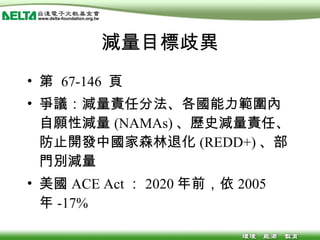 減量目標歧異 第  67-146  頁 爭議：減量責任分法、各國能力範圍內自願性減量 (NAMAs) 、歷史減量責任、防止開發中國家森林退化 (REDD+) 、部門別減量 美國 ACE Act ： 2020 年前，依 2005 年 -17% 