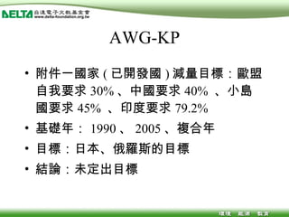 AWG-KP 附件一國家 ( 已開發國 ) 減量目標：歐盟自我要求 30% 、中國要求 40%  、小島國要求 45%  、印度要求 79.2% 基礎年： 1990 、 2005 、複合年 目標：日本、俄羅斯的目標 結論：未定出目標 