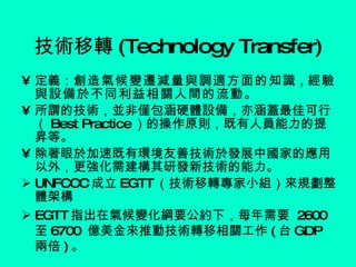 技術移轉 (Technology Transfer) 定義： 創造氣候變遷減量與調適方面的知識 , 經驗與設備於不同利益相關人間的流動。 所謂的技術，並非僅包涵硬體設備，亦涵蓋最佳可行（ Best Practice ）的操作原則，既有人員能力的提昇等。 除著眼於加速既有環境友善技術於發展中國家的應用以外，更強化需建構其研發新技術的能力。 UNFCCC 成立 EGTT （技術移轉專家小組）來規劃整體架構 EGTT 指出在氣候變化綱要公約下，每年需要  2600 至 6700  億美金來推動技術轉移相關工作 ( 台 GDP 兩倍 ) 。 