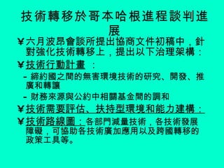 技術轉移於哥本哈根進程談判進展 六月波昂會談所提出協商文件初稿中，針對強化技術轉移上，提出以下治理架構： 技術行動計畫  ： - 締約國之間的無害環境技術的研究、開發、推廣和轉讓 - 財務來源與公約中相關基金間的調和  技術需要評估、扶持型環境和能力建構： 技術路線圖： 各部門減量技術，各技術發展障礙，可協助各技術廣加應用以及跨國轉移的政策工具等。 