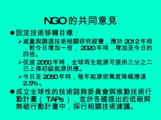 NGO 的共同意見 設定技術移轉目標： 減量與調適技術相關研究經費，應於 2012 年時，較今日增加一倍， 2020 年時，增加至今日的四倍。 促進 2050 年時，全球再生能源可提供三分之二已上得初級能源供應。 今日至 2050 年時，每年能源密集度降幅應達 2.5% 。 成立全球性的技術諮詢委員會與推動技術行動計畫（ TAPs ），並於各國提出的低碳與無碳行動計畫中，採行相關技術建議。 