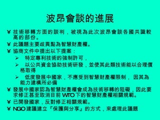 波昂會談的進展 技術移轉方面的談判，被視為此次波昂會談各國共識較高的部份。 此議題主要歧異點為智慧財產權。 協商文件中提出以下提案： 特定專利技術的強制許可， 以公共資金協助技術研發，並使其此類技術能以合理價格取得 低度發展中國家，不應受到智慧財產權限制， 因其為能力建構所必備 發展中國家認為智慧財產權會成為技術移轉的阻礙，因此要求修正甚至取消目前 WTO 下的智慧財產權相關規範。 已開發國家，反對修正相關規範。 NGO 建議建立『保護與分享』的方式，來處理此議題 