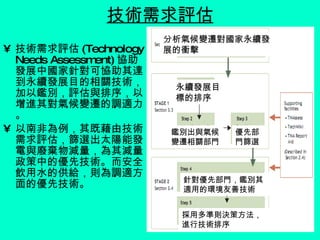 技術需求評估 技術需求評估 (Technology Needs Assessment) 協助發展中國家針對可協助其達到永續發展目的相關技術，加以鑑別，評估與排序，以增進其對氣候變遷的調適力。 以南非為例，其既藉由技術需求評估，篩選出太陽能發電與廢棄物減量，為其減量政策中的優先技術。而安全飲用水的供給，則為調適方面的優先技術。 分析氣候變遷對國家永續發展的衝擊 永續發展目標的排序 鑑別出與氣候變遷相關部門 優先部門篩選 針對優先部門，鑑別其適用的環境友善技術 採用多準則決策方法，進行技術排序 