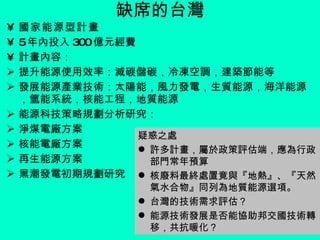 缺席的台灣 國家能源型計畫 5 年內投入 300 億元經費 計畫內容： 提升能源使用效率：減碳儲碳，冷凍空調，建築節能等 發展能源產業技術：太陽能，風力發電，生質能源，海洋能源，氫能系統，核能工程，地質能源 能源科技策略規劃分析研究：  淨煤電廠方案  核能電廠方案  再生能源方案 黑潮發電初期規劃研究   疑惑之處 許多計畫，屬於政策評估端，應為行政部門常年預算 核廢料最終處置竟與『地熱』、『天然氣水合物』同列為地質能源選項。  台灣的技術需求評估？ 能源技術發展是否能協助邦交國技術轉移，共抗暖化？ 