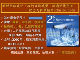 為什麼會受苦 ? 衝擊 : 糧食、海平面、水資源… 最脆弱 : 小島、低度開發國家 台灣 : 二月高溫加四月寒害， 東部 39% 一期稻不稔實。 全球 :2050 年，稻米減產兩成。 (IFPRI, 五月 ) 農業預測 : 包含氣候、生態系、 農民反應、政府政策、地理分散 -> 不確定性高 ! 