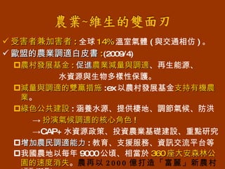 受害者兼加害者 : 全球 14% 溫室氣體 ( 與交通相仿 ) 。 歐盟的農業調適白皮書 : (2009/4) 農村發展基金 : 促進 農業減量與調適 、再生能源、 水資源與生物多樣性保護。 減量與調適的雙贏措施 :ex 以農村發展基金 支持有機農業 。 綠色公共建設 : 涵養水源、提供棲地、調節氣候、防洪  -> 扮演氣候調適的核心角色 ! -> CAP+ 水資源政策、投資農業基礎建設、重點研究 增加農民調適能力 : 教育、支援服務、資訊交流平台等 我國農地以每年 9000 公頃、相當於 360 座大安森林公園的速度消失 。 農再以 2000 億打造「富麗」新農村   ( 天下 420 期 ) 
