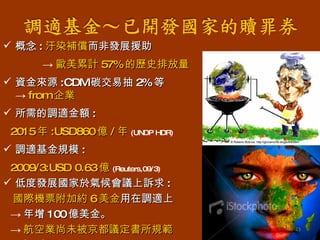 概念 : 汙染補償 而非發展援助 -> 歐美累計 57% 的歷史排放量 資金來源 :CDM 碳交易抽 2% 等 -> from 企業 所需的調適金額 :  2015 年 :USD860 億 / 年 (UNDP HDR) 調適基金規模 : 2009/3:USD 0.63 億 (Reuters,09/3) 低度發展國家於氣候會議上訴求 : 國際機票附加約 6 美金 用在調適上 -> 年增 100 億美金。 -> 航空業尚未被京都議定書所規範 (Guardian,09/4) 